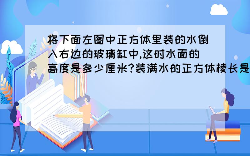 将下面左图中正方体里装的水倒入右边的玻璃缸中,这时水面的高度是多少厘米?装满水的正方体棱长是8厘米