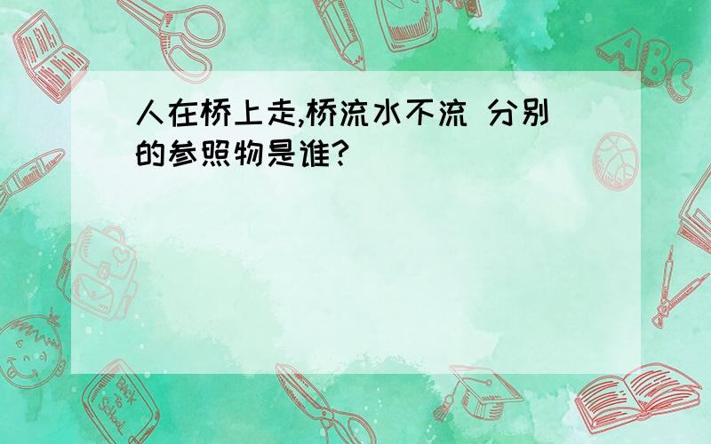 人在桥上走,桥流水不流 分别的参照物是谁?