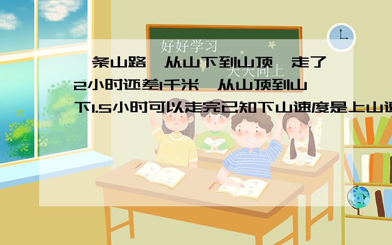 一条山路,从山下到山顶,走了2小时还差1千米,从山顶到山下1.5小时可以走完已知下山速度是上山速度的1.5倍,下山速度和上山速度各是多少,这条山路有多少千米