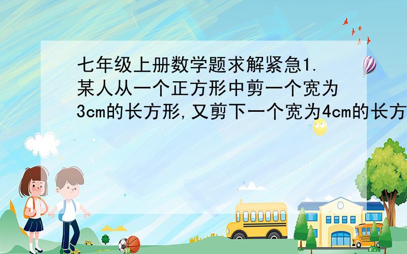 七年级上册数学题求解紧急1.某人从一个正方形中剪一个宽为3cm的长方形,又剪下一个宽为4cm的长方形,使两个剪下的长方形面积相等,求这个正方形的面积是多少.2.某运动鞋厂,一双运动鞋定价1