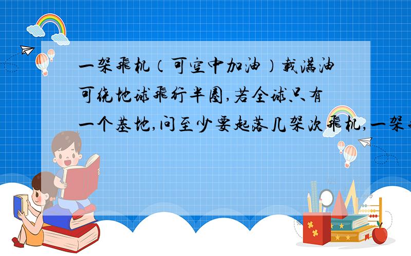 一架飞机（可空中加油）载满油可绕地球飞行半圈,若全球只有一个基地,问至少要起落几架次飞机,一架飞机从基地出发才能安全绕地球飞行一圈,并给出空中加油方案?即在什么时候加油,加多