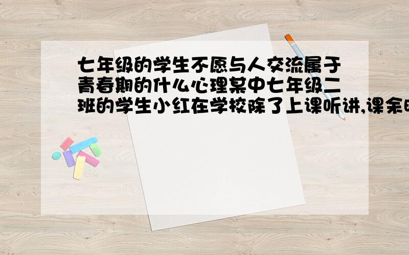 七年级的学生不愿与人交流属于青春期的什么心理某中七年级二班的学生小红在学校除了上课听讲,课余时间几乎是趴在课桌上睡觉,既不愿出去活动,也不愿与同学多交流.即使在家里,小红也