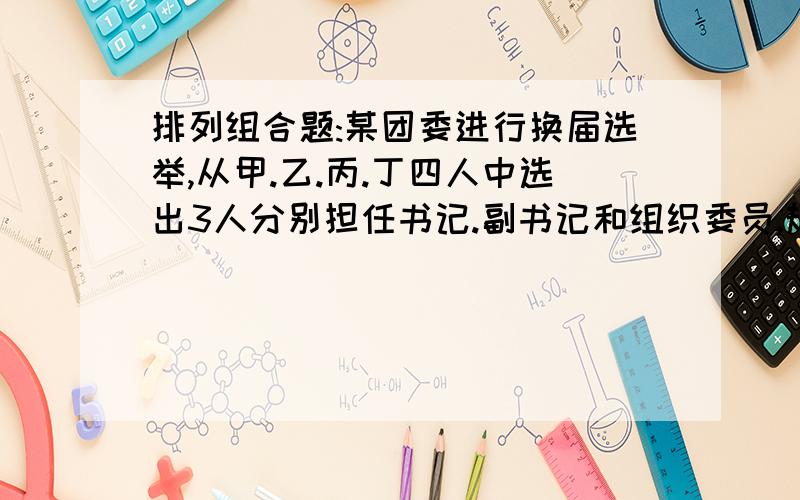 排列组合题:某团委进行换届选举,从甲.乙.丙.丁四人中选出3人分别担任书记.副书记和组织委员,规定上届任职的甲.乙.丙三人不能连任原职,则不同的任职结果有几种?说详细点哈,第一位大哥,