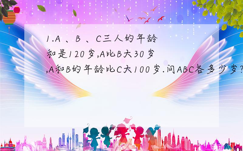 1.A 、B 、C三人的年龄和是120岁,A比B大30岁,A和B的年龄比C大100岁.问ABC各多少岁?2.爸爸对女儿和儿子说,我的年龄比儿子的年龄的4倍还多3岁,比女儿的年龄的7倍还多3岁.问爸爸的年龄是多少岁?3.