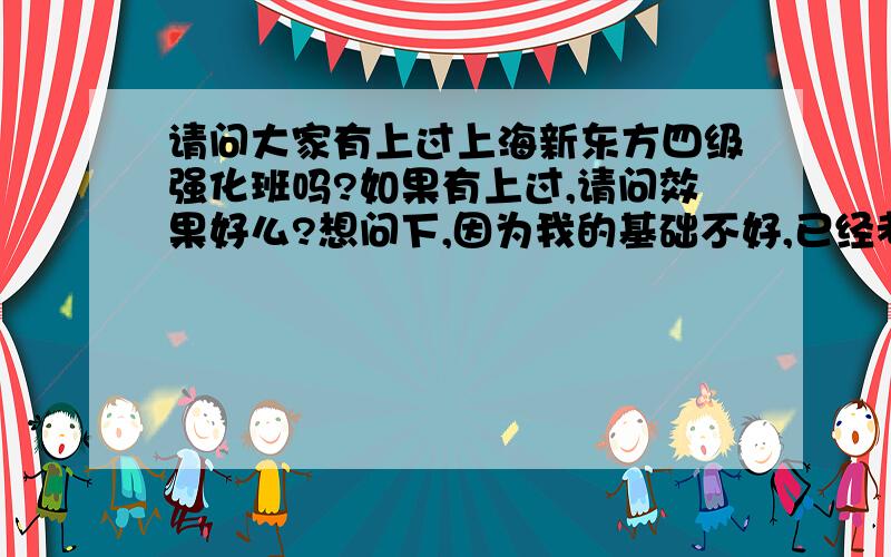 请问大家有上过上海新东方四级强化班吗?如果有上过,请问效果好么?想问下,因为我的基础不好,已经考了4次四级了,离合格线总差6、7十分（听力分数每次差不多是130-140之间,阅读是120-140之间,