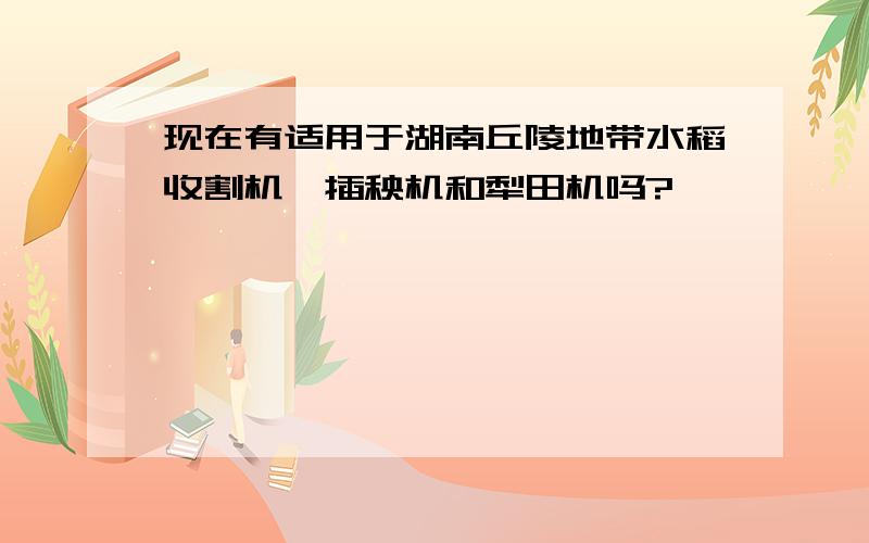 现在有适用于湖南丘陵地带水稻收割机,插秧机和犁田机吗?