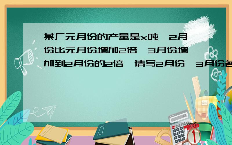 某厂元月份的产量是x吨,2月份比元月份增加2倍,3月份增加到2月份的2倍,请写2月份,3月份各是多少?