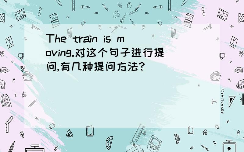 The train is moving.对这个句子进行提问,有几种提问方法?