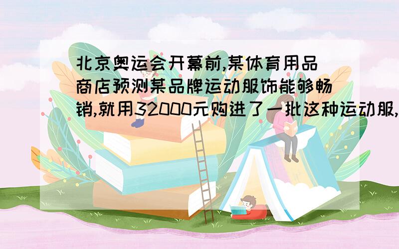 北京奥运会开幕前,某体育用品商店预测某品牌运动服饰能够畅销,就用32000元购进了一批这种运动服,……北京奥运会开幕前,某体育用品商店预测某品牌运动服饰能够畅销,就用32000元购进了一