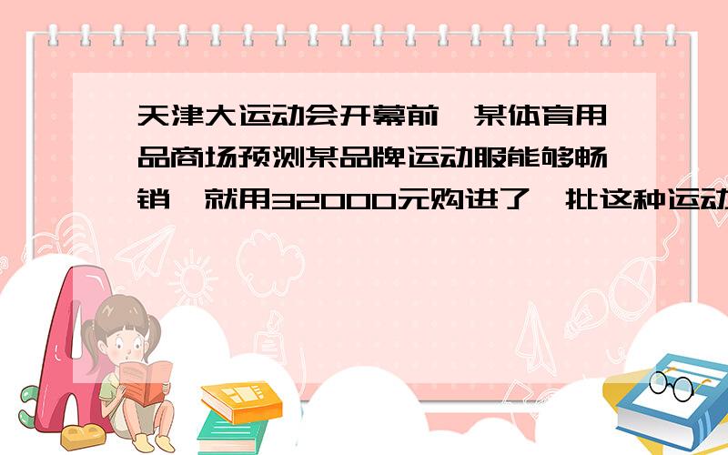 天津大运动会开幕前,某体育用品商场预测某品牌运动服能够畅销,就用32000元购进了一批这种运动服,上市后很快脱销.商场又购进400套这种运动服,是第一批购进数量的2倍,但每套进价多了10元.