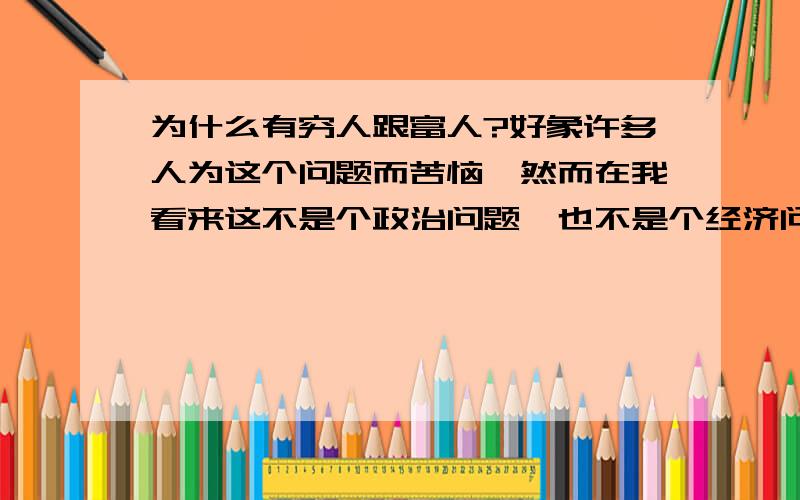 为什么有穷人跟富人?好象许多人为这个问题而苦恼,然而在我看来这不是个政治问题,也不是个经济问题,其实,..3、穷人只能越来越穷,富人会越来越富.因为穷人总是要用很高的价格去买一些本