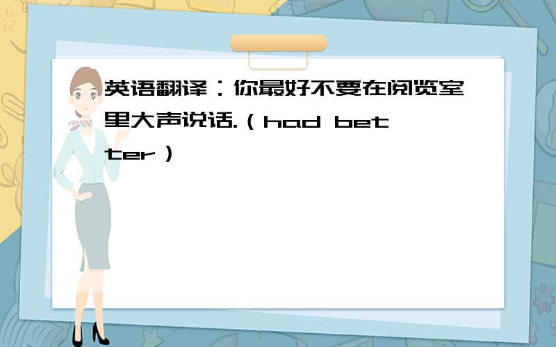 英语翻译：你最好不要在阅览室里大声说话.（had better）