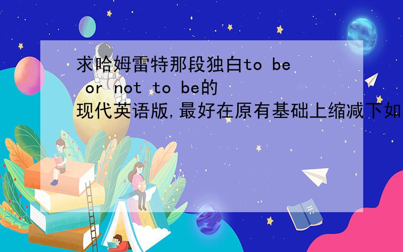 求哈姆雷特那段独白to be or not to be的现代英语版,最好在原有基础上缩减下如题,求现代英语的那段独白,最好能有删减~