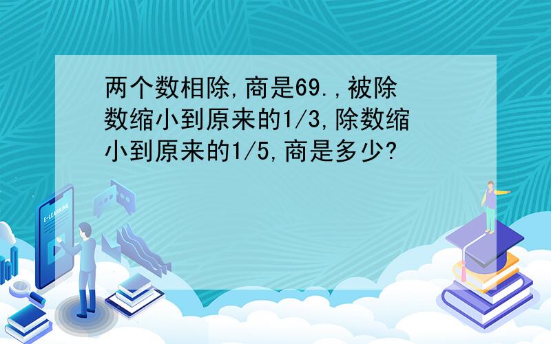 两个数相除,商是69.,被除数缩小到原来的1/3,除数缩小到原来的1/5,商是多少?