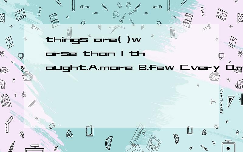 things are( )worse than I thought.A.more B.few C.very D.much( )can you come back ro london,jack?A.how long B.how soon C.how often D.what timeLeo looked at me( ),and he looked( )A.sadly,sad B.sad,sad C,sadly,sadly D.sad,sadlyhow are your parends?they