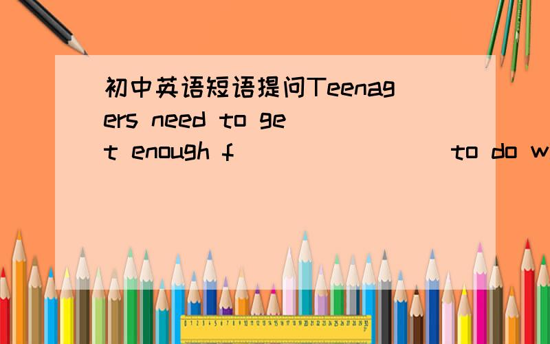 初中英语短语提问Teenagers need to get enough f________ to do what they like.She said she liked being a good _________(影响) in the children's lives