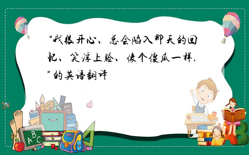 “我很开心、总会陷入那天的回忆、笑浮上脸、像个傻瓜一样.”的英语翻译