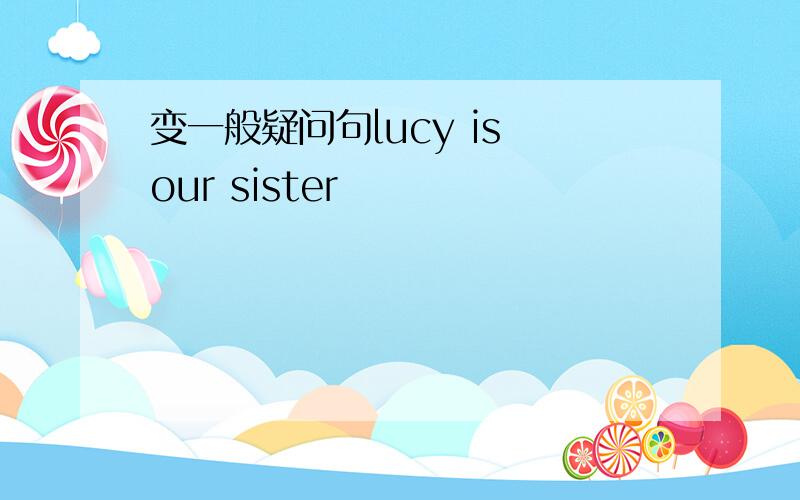 变一般疑问句lucy is our sister