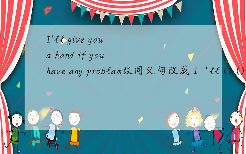 I'll give you a hand if you have any problam改同义句改成 I‘ll () () if you are in ()