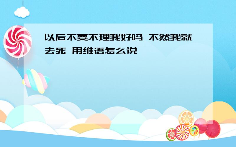 以后不要不理我好吗 不然我就去死 用维语怎么说