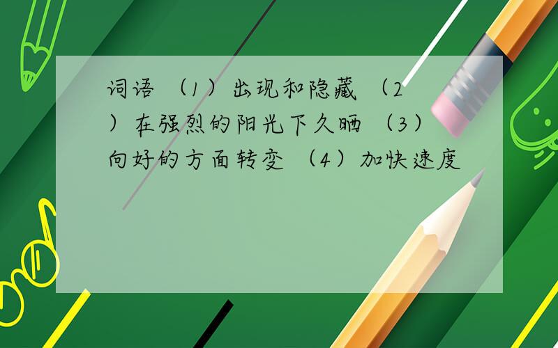 词语 （1）出现和隐藏 （2）在强烈的阳光下久晒 （3）向好的方面转变 （4）加快速度