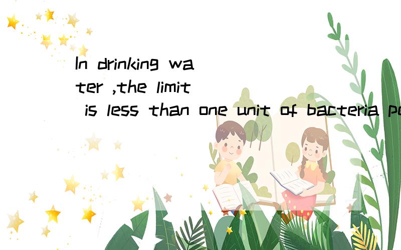 In drinking water ,the limit is less than one unit of bacteria per half cup .翻译