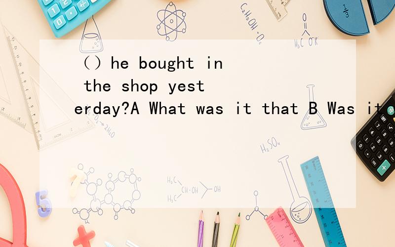 （）he bought in the shop yesterday?A What was it that B Was it what that C What it was that D Was it that what