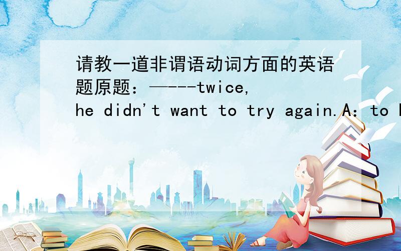 请教一道非谓语动词方面的英语题原题：—---twice,he didn't want to try again.A：to have failedB:having failedC；failedD：having been failed我不理解为什么不选AAB我认为都可以表示动作先于谓语发生TO have done