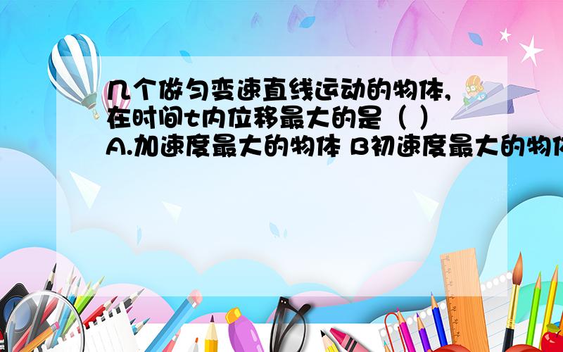 几个做匀变速直线运动的物体,在时间t内位移最大的是（ ）A.加速度最大的物体 B初速度最大的物体 C.末速度最大的物体 D平均速度最大的物体.