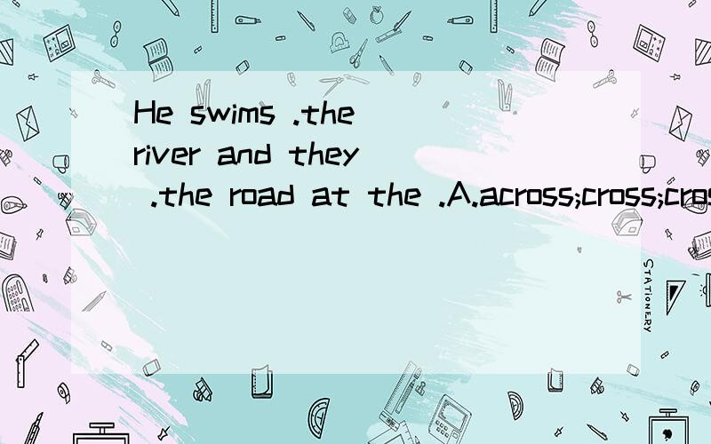 He swims .the river and they .the road at the .A.across;cross;crossing B.cross;across;crossing C.crossing;cross; across D.crossing;across;cross