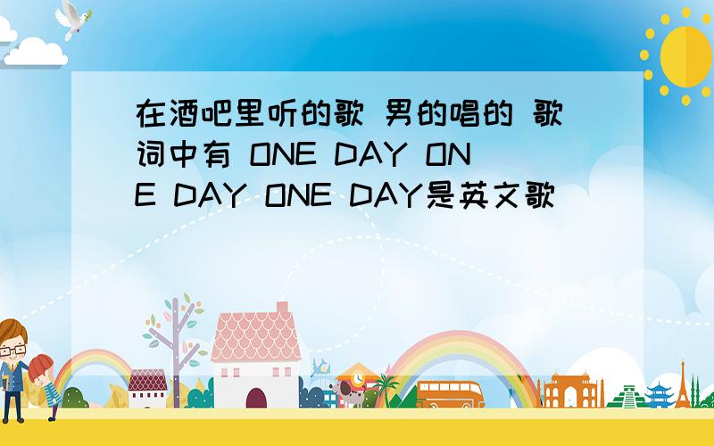 在酒吧里听的歌 男的唱的 歌词中有 ONE DAY ONE DAY ONE DAY是英文歌