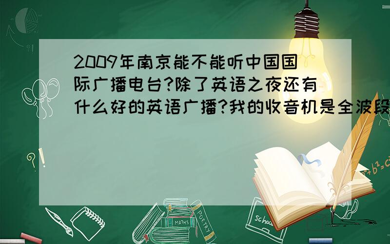 2009年南京能不能听中国国际广播电台?除了英语之夜还有什么好的英语广播?我的收音机是全波段.好像南京不能听?假如可以听的话说一下调频~有没有其他英语广播?除了bbc,voa!除了英语之夜!最