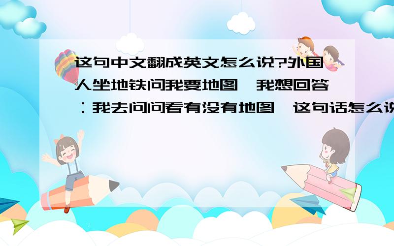 这句中文翻成英文怎么说?外国人坐地铁问我要地图,我想回答：我去问问看有没有地图,这句话怎么说?是不是 Just wait a moment,I will go asking whether there are some maps 这么说对么?