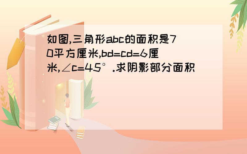 如图,三角形abc的面积是70平方厘米,bd=cd=6厘米,∠c=45°.求阴影部分面积