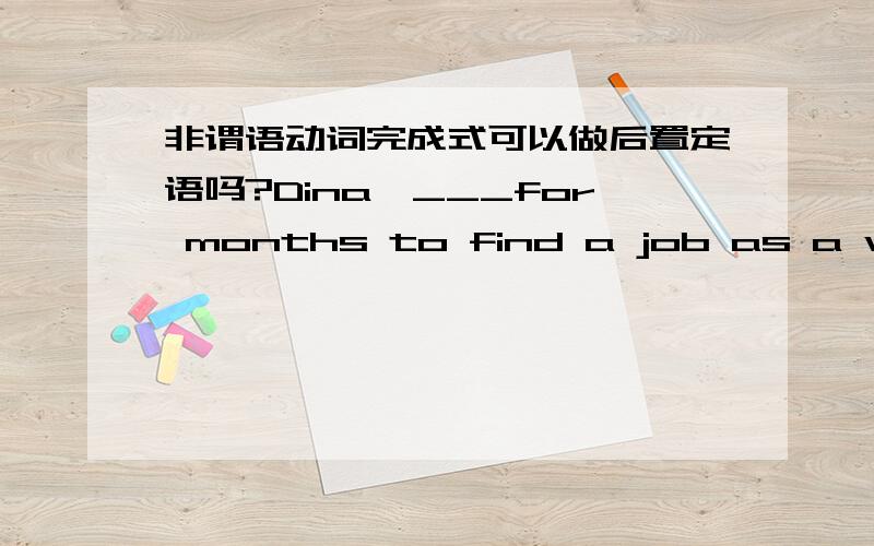 非谓语动词完成式可以做后置定语吗?Dina,___for months to find a job as a waitress,finally took a position at a local advertising agenA.struggling B.struggled C.having struggled D.to struggle选神马?为神马?一楼滴热心网友,你