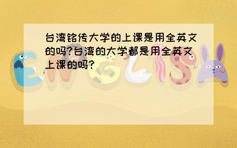 台湾铭传大学的上课是用全英文的吗?台湾的大学都是用全英文上课的吗?