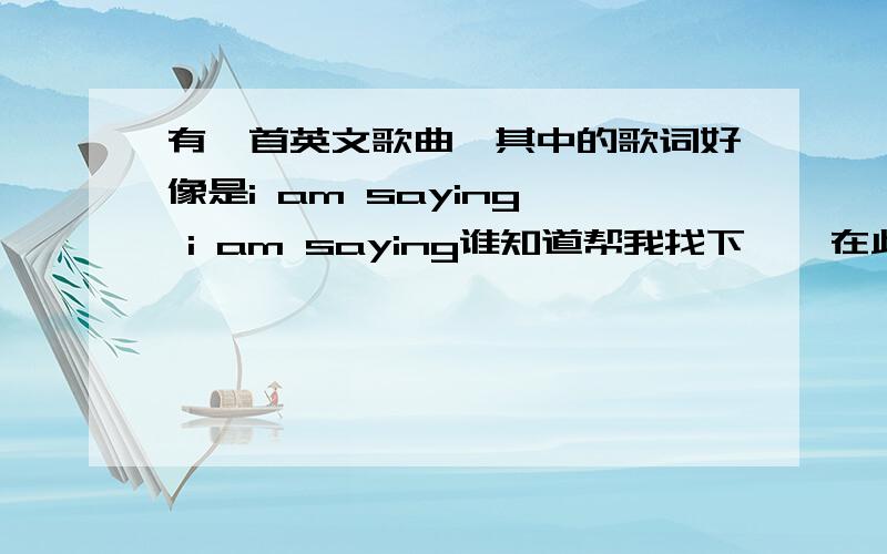 有一首英文歌曲,其中的歌词好像是i am saying  i am saying谁知道帮我找下`  在此特别感谢!是一首英文歌曲,很经典!