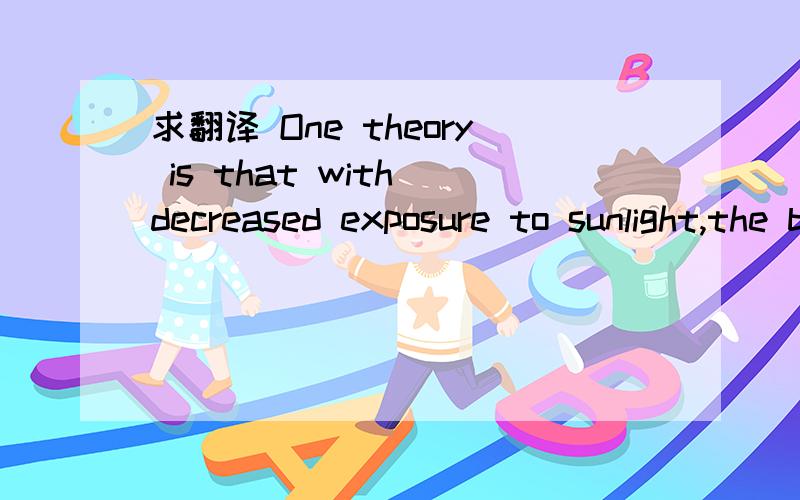 求翻译 One theory is that with decreased exposure to sunlight,the biological clock that regulates mood,sleep,and hormones is delayed,running more slowly in winter.Exposure to light may reset the biological clock.Another theory is that brain chemic