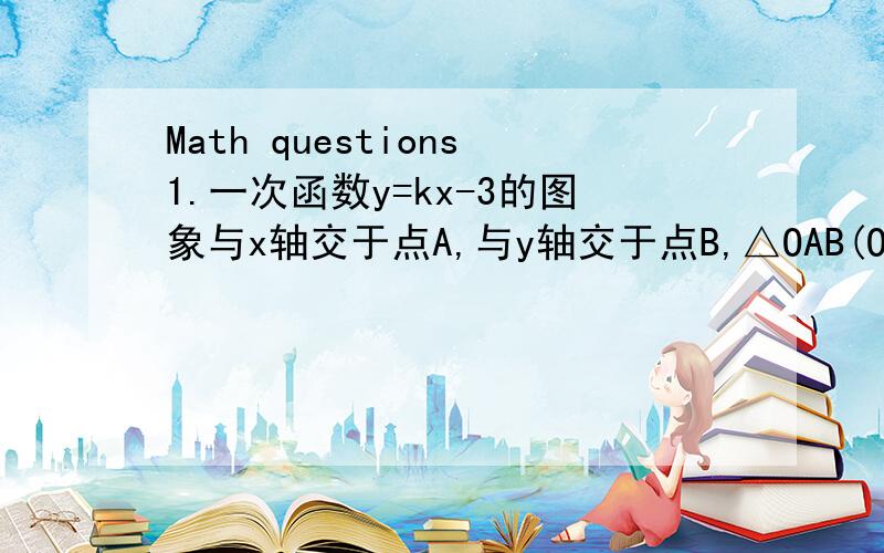 Math questions1.一次函数y=kx-3的图象与x轴交于点A,与y轴交于点B,△OAB(O为坐标原点)的面积为4平方单位,且函数y的值随x的增大而增大.求:(1) 点B的坐标;(2) 点A的坐标及k的值2.现计划把一批货物用一