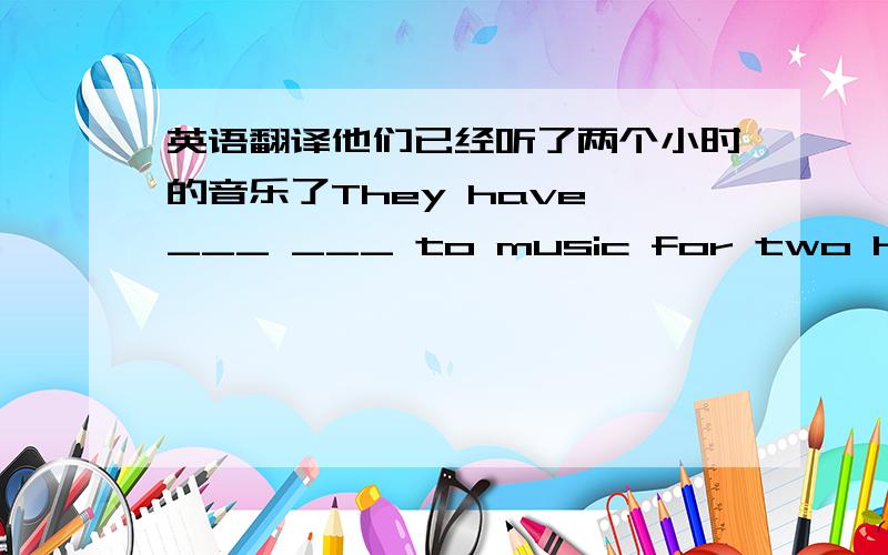 英语翻译他们已经听了两个小时的音乐了They have ___ ___ to music for two hours