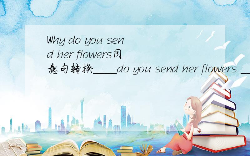 Why do you send her flowers同意句转换____do you send her flowers ____填空的