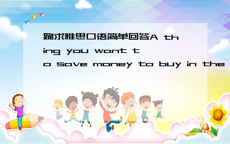 跪求雅思口语简单回答A thing you want to save money to buy in the future雅思口语第二部分简单回答即可,字不用太难..