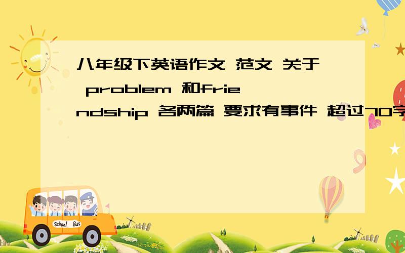 八年级下英语作文 范文 关于 problem 和friendship 各两篇 要求有事件 超过70字 快文章一定要好快