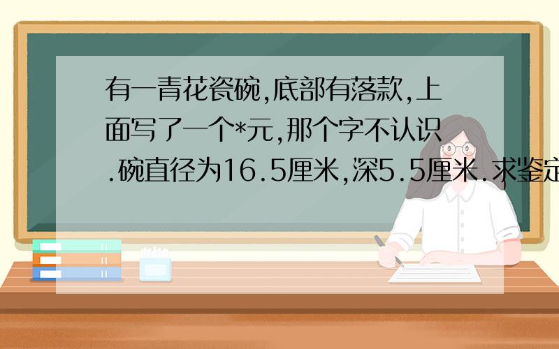 有一青花瓷碗,底部有落款,上面写了一个*元,那个字不认识.碗直径为16.5厘米,深5.5厘米.求鉴定我家传的,都不知道那是什么时候的东西.求鉴定看看.还有个碟子落款是太*这个字也不认识