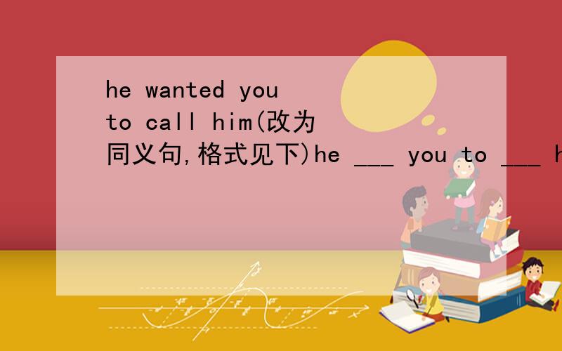 he wanted you to call him(改为同义句,格式见下)he ___ you to ___ him ___ ___