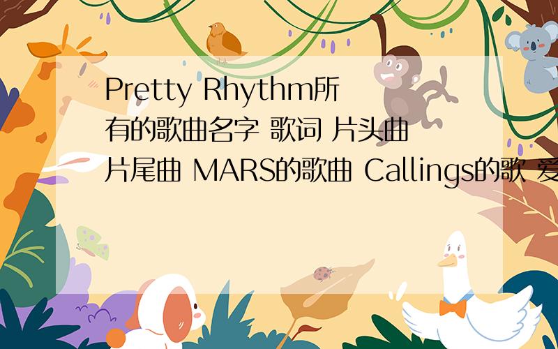 Pretty Rhythm所有的歌曲名字 歌词 片头曲 片尾曲 MARS的歌曲 Callings的歌 爱良的歌 律舞的歌 美音的歌 萨莉娜的歌 花音的歌……