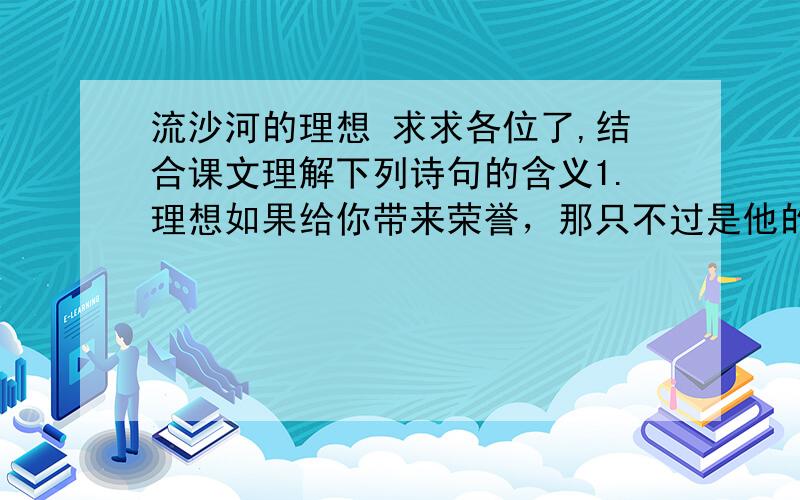 流沙河的理想 求求各位了,结合课文理解下列诗句的含义1.理想如果给你带来荣誉，那只不过是他的副产品例句：理想是罗盘，给船舶导引方向；理想是船舶，载着你出海远行。（仿写） 仿