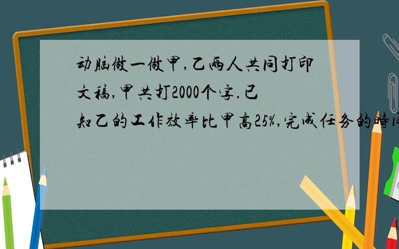 动脑做一做甲,乙两人共同打印文稿,甲共打2000个字.已知乙的工作效率比甲高25%,完成任务的时间比甲少15分钟,问甲,乙两人各花了多少时间完成任务?