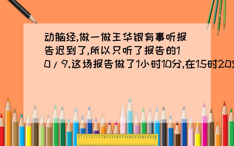 动脑经,做一做王华银有事听报告迟到了,所以只听了报告的10/9.这场报告做了1小时10分,在15时20分结束.王华是什么时间进入会场?急,十万火急,急······