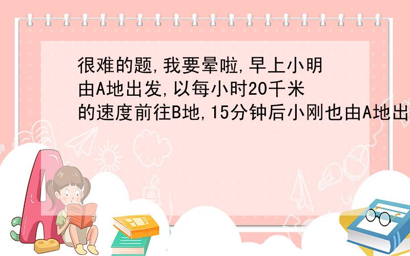 很难的题,我要晕啦,早上小明由A地出发,以每小时20千米的速度前往B地,15分钟后小刚也由A地出发,以每小时16千米的速度前往B地,小明到B地后消息1小时返回A地,在返回途中遇到由A地来的小刚,此